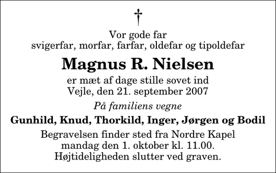 <p>Vor gode far svigerfar, morfar, farfar, oldefar og tipoldefar<br />Magnus R. Nielsen<br />er mæt af dage stille sovet ind Vejle, den 21. september 2007<br />På familiens vegne<br />Gunhild, Knud, Thorkild, Inger, Jørgen og Bodil<br />Begravelsen finder sted fra Nordre Kapel mandag den 1. oktober kl. 11.00 Højtideligheden slutter ved graven.</p>