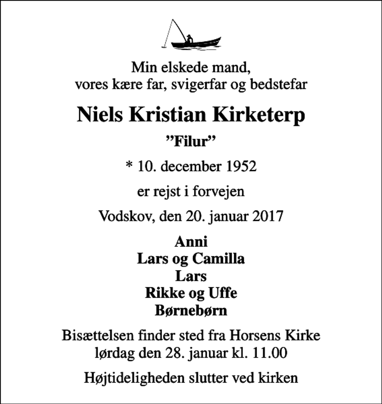 <p>Min elskede mand, vores kære far, svigerfar og bedstefar<br />Niels Kristian Kirketerp<br />Filur<br />* 10. december 1952<br />er rejst i forvejen<br />Vodskov, den 20. januar 2017<br />Anni Lars og Camilla Lars Rikke og Uffe Børnebørn<br />Bisættelsen finder sted fra Horsens Kirke lørdag den 28. januar kl. 11.00<br />Højtideligheden slutter ved kirken</p>