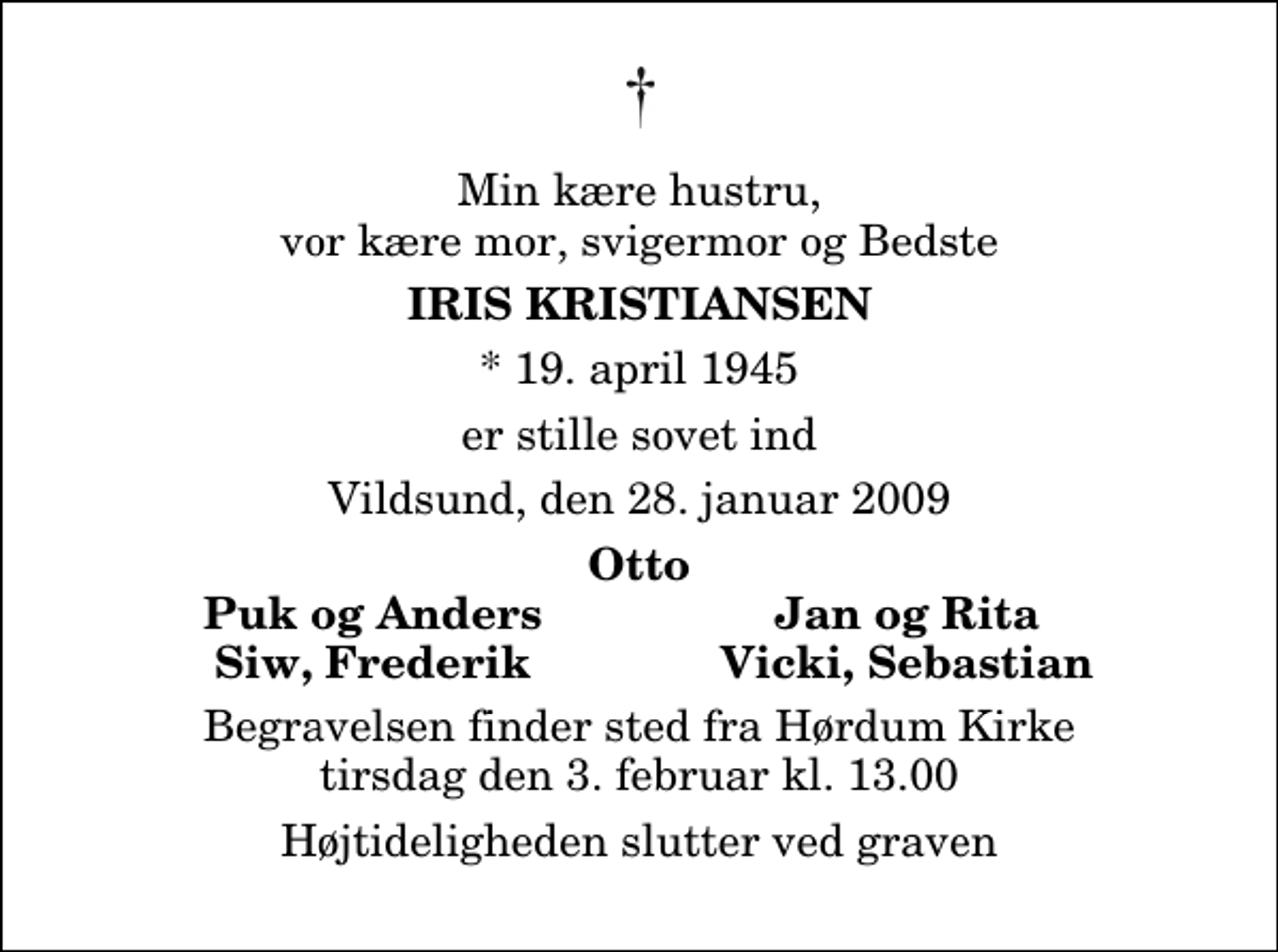 <p>Min kære hustru, vor kære mor, svigermor og Bedste<br />Iris Kristiansen<br />* 19. april 1945<br />er stille sovet ind<br />Vildsund, den 28. januar 2009<br />Otto<br />Puk og Anders<br />Jan og Rita<br />Siw, Frederik<br />Vicki, Sebastian<br />Begravelsen finder sted fra Hørdum Kirke tirsdag den 3. februar kl. 13.00 Højtideligheden slutter ved graven</p>