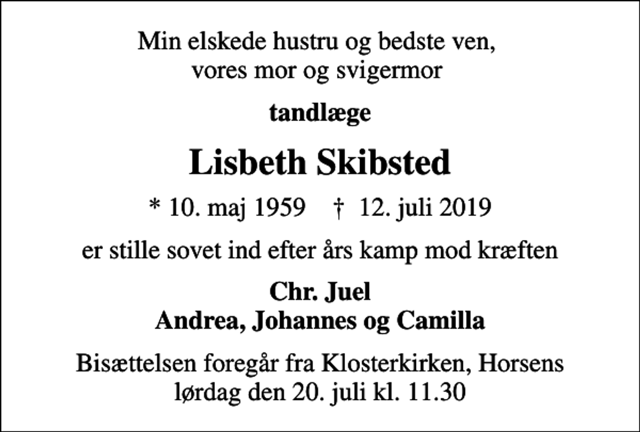 <p>Min elskede hustru og bedste ven, vores mor og svigermor<br />tandlæge<br />Lisbeth Skibsted<br />* 10. maj 1959 ✝ 12. juli 2019<br />er stille sovet ind efter års kamp mod kræften<br />Chr. Juel Andrea, Johannes og Camilla<br />Bisættelsen foregår fra Klosterkirken, Horsens lørdag den 20. juli kl. 11.30</p>
