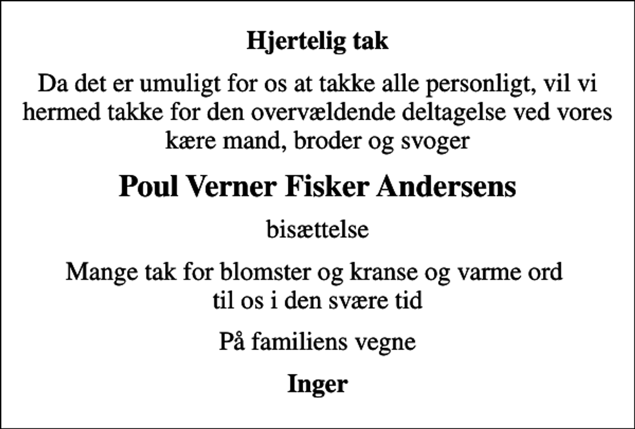 <p>Hjertelig tak<br />Da det er umuligt for os at takke alle personligt, vil vi hermed takke for den overvældende deltagelse ved vores kære mand, broder og svoger<br />Poul Verner Fisker Andersens<br />bisættelse<br />Mange tak for blomster og kranse og varme ord til os i den svære tid<br />På familiens vegne<br />Inger</p>