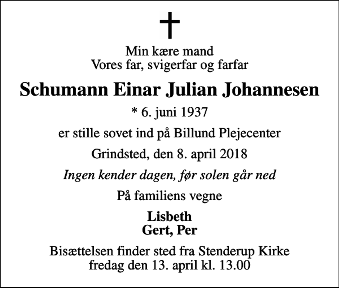 <p>Min kære mand Vores far, svigerfar og farfar<br />Schumann Einar Julian Johannesen<br />* 6. juni 1937<br />er stille sovet ind på Billund Plejecenter<br />Grindsted, den 8. april 2018<br />Ingen kender dagen, før solen går ned<br />På familiens vegne<br />Lisbeth Gert, Per<br />Bisættelsen finder sted fra Stenderup Kirke fredag den 13. april kl. 13.00</p>
