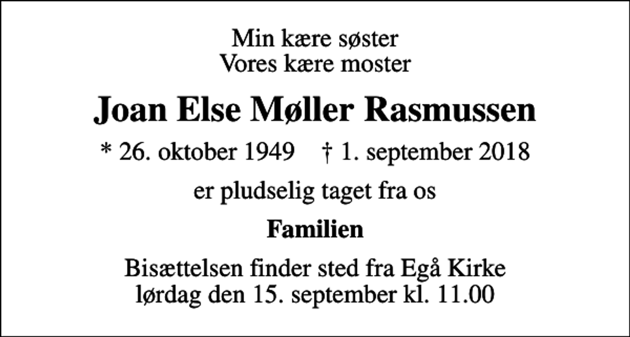 <p>Min kære søster Vores kære moster<br />Joan Else Møller Rasmussen<br />* 26. oktober 1949 ✝ 1. september 2018<br />er pludselig taget fra os<br />Familien<br />Bisættelsen finder sted fra Egå Kirke lørdag den 15. september kl. 11.00</p>