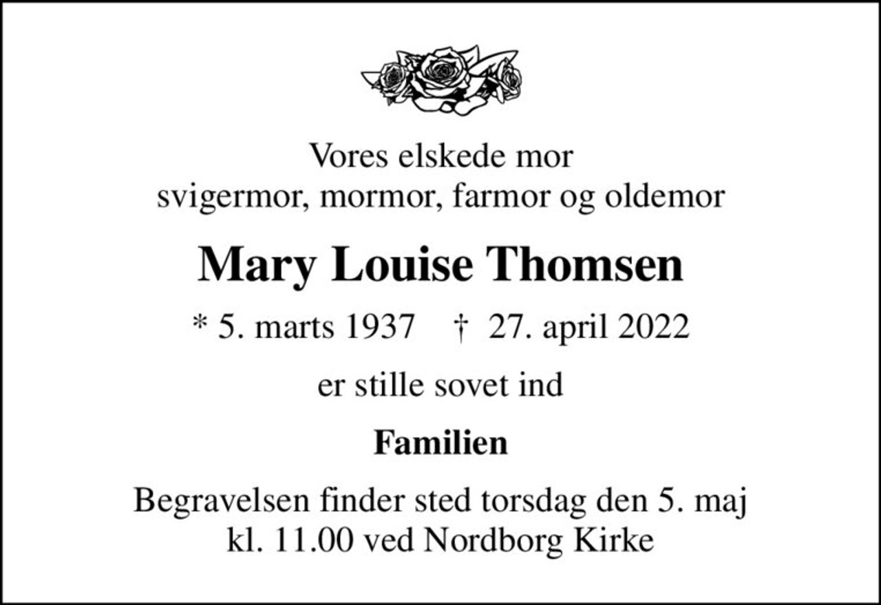 Vores elskede mor svigermor, mormor, farmor og oldemor
Mary Louise Thomsen
* 5. marts 1937    ✝ 27. april 2022
er stille sovet ind
Familien
Begravelsen finder sted torsdag den 5. maj kl. 11.00 ved Nordborg Kirke