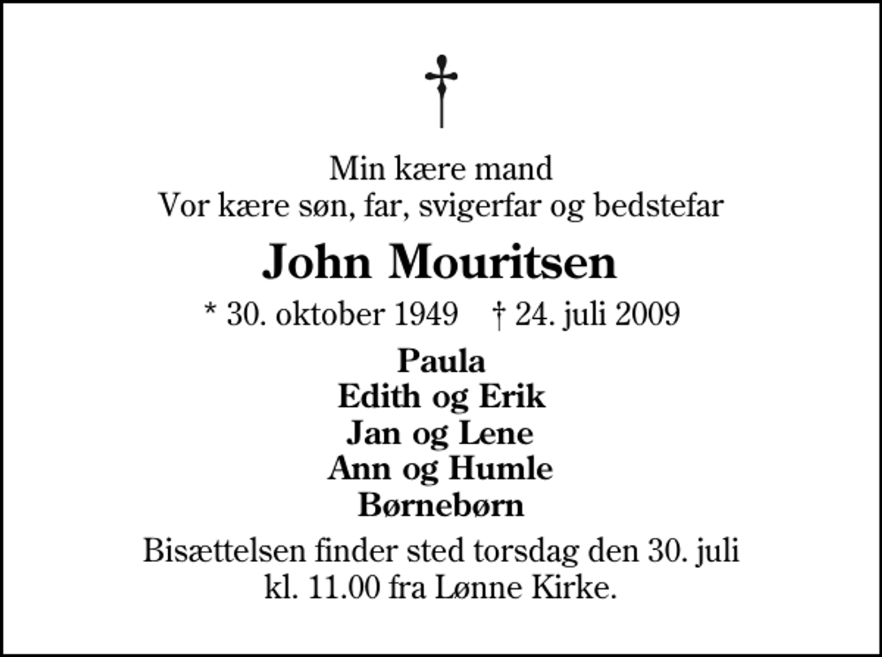 <p>Min kære mand Vor kære søn, far, svigerfar og bedstefar<br />John Mouritsen<br />* 30. oktober 1949 ✝ 24. juli 2009<br />Paula Edith og Erik Jan og Lene Ann og Humle Børnebørn<br />Bisættelsen finder sted torsdag den 30. juli kl. 11.00 fra Lønne Kirke</p>