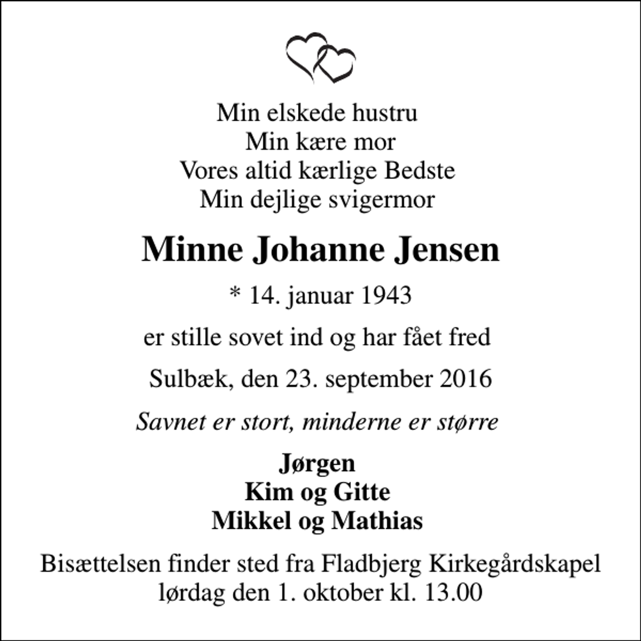 <p>Min elskede hustru Min kære mor Vores altid kærlige Bedste Min dejlige svigermor<br />Minne Johanne Jensen<br />* 14. januar 1943<br />er stille sovet ind og har fået fred<br />Sulbæk, den 23. september 2016<br />Savnet er stort, minderne er større<br />Jørgen Kim og Gitte Mikkel og Mathias<br />Bisættelsen finder sted fra Fladbjerg Kirkegårdskapel lørdag den 1. oktober kl. 13.00</p>