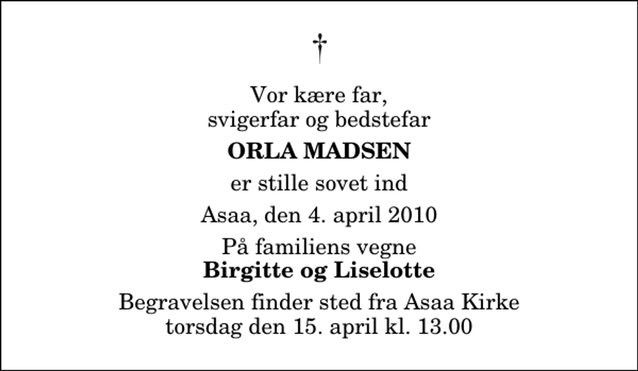 <p>Vor kære far, svigerfar og bedstefar<br />Orla Madsen<br />er stille sovet ind<br />Asaa, den 4. april 2010<br />På familiens vegne<br />Birgitte og Liselotte<br />Begravelsen finder sted fra Aså Kirke torsdag den 15. april kl. 13.00</p>