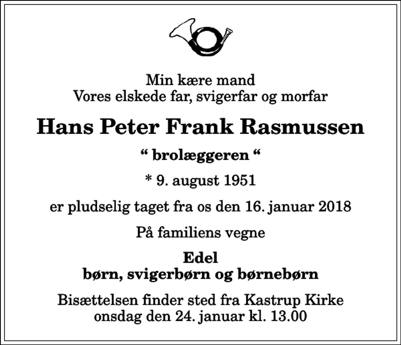 <p>Min kære mand Vores elskede far, svigerfar og morfar<br />Hans Peter Frank Rasmussen<br />brolæggeren<br />* 9. august 1951<br />er pludselig taget fra os den 16. januar 2018<br />På familiens vegne<br />Edel børn, svigerbørn og børnebørn<br />Bisættelsen finder sted fra Kastrup Kirke onsdag den 24. januar kl. 13.00</p>