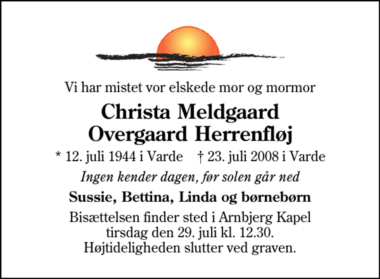 <p>Vi har mistet vor elskede mor og mormor<br />Christa Meldgaard Overgaard Herrenfløj<br />* 12. juli 1944 i Varde ✝ 23. juli 2008 i Varde<br />Ingen kender dagen, før solen går ned<br />Sussie, Bettina, Linda og børnebørn<br />Bisættelsen finder sted i Arnbjerg Kapel tirsdag den 29. juli kl. 12.30 Højtideligheden slutter ved graven.</p>