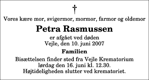 <p>Vores kære mor, svigermor, mormor, farmor og oldemor<br />Petra Rasmussen<br />er afgået ved døden Vejle, den 10. juni 2007<br />Familien<br />Bisættelsen finder sted fra Skovkapellet lørdag den 16. juni kl. 12.30 Højtideligheden slutter ved krematoriet.</p>