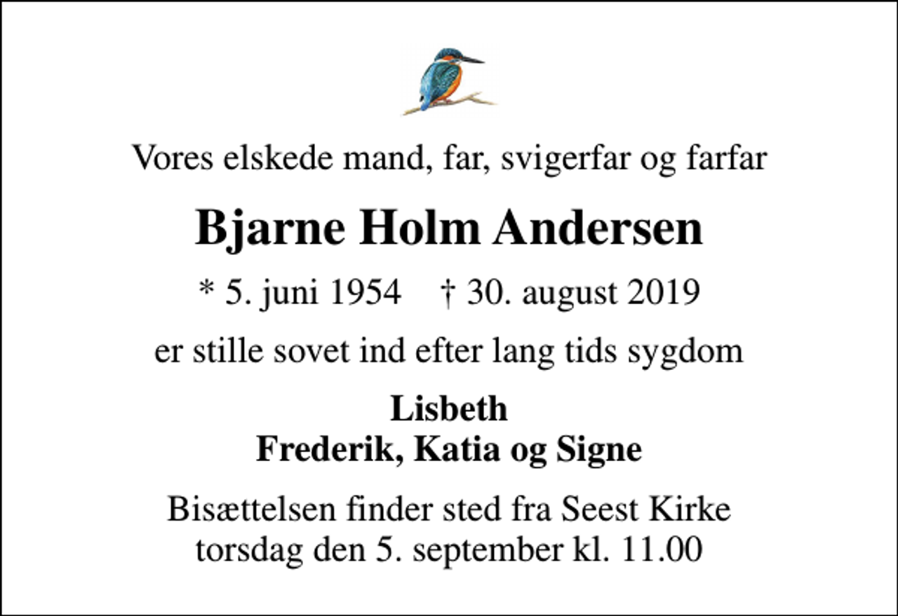 <p>Vores elskede mand, far, svigerfar og farfar<br />Bjarne Holm Andersen<br />* 5. juni 1954 ✝ 30. august 2019<br />er stille sovet ind efter lang tids sygdom<br />Lisbeth Frederik, Katia og Signe<br />Bisættelsen finder sted fra Seest Kirke torsdag den 5. september kl. 11.00</p>