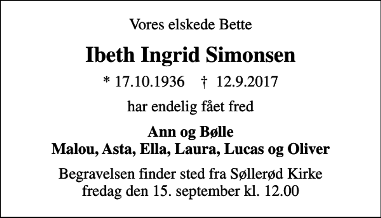 <p>Vores elskede Bette<br />Ibeth Ingrid Simonsen<br />* 17.10.1936 ✝ 12.9.2017<br />har endelig fået fred<br />Ann og Bølle Malou, Asta, Ella, Laura, Lucas og Oliver<br />Begravelsen finder sted fra Søllerød Kirke fredag den 15. september kl. 12.00</p>