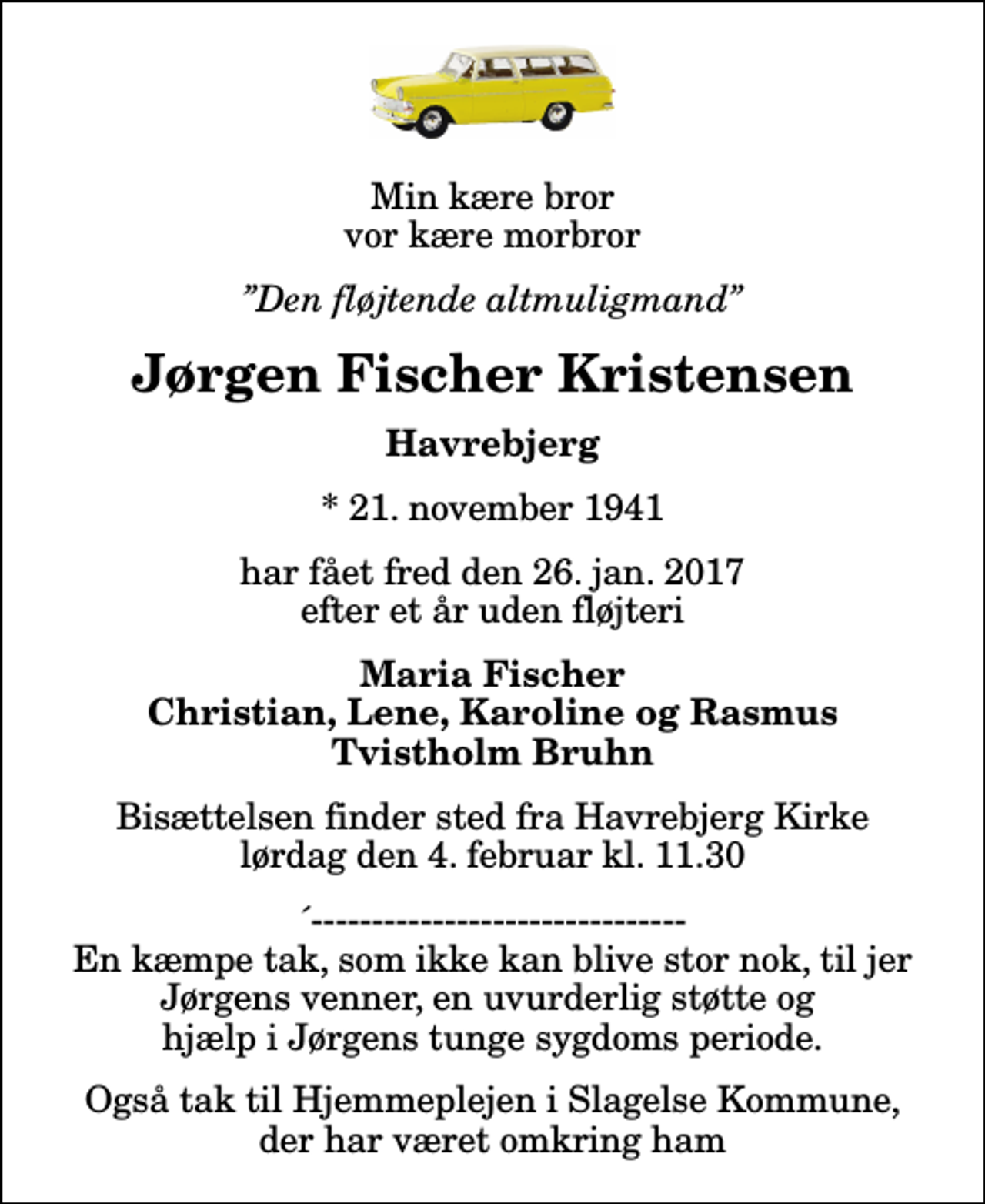 <p>Min kære bror vor kære morbror<br />Den fløjtende altmuligmand<br />Jørgen Fischer Kristensen<br />Havrebjerg<br />* 21. november 1941<br />har fået fred den 26. jan. 2017 efter et år uden fløjteri<br />Maria Fischer Christian, Lene, Karoline og Rasmus Tvistholm Bruhn<br />Bisættelsen finder sted fra Havrebjerg Kirke lørdag den 4. februar kl. 11.30<br />´------------------------------- En kæmpe tak, som ikke kan blive stor nok, til jer Jørgens venner, en uvurderlig støtte og hjælp i Jørgens tunge sygdoms periode.<br />Også tak til Hjemmeplejen i Slagelse Kommune, der har været omkring ham</p>