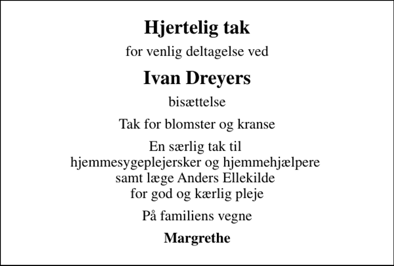 <p>Hjertelig tak<br />for venlig deltagelse ved<br />Ivan Dreyers<br />bisættelse<br />Tak for blomster og kranse<br />En særlig tak til hjemmesygeplejersker og hjemmehjælpere samt læge Anders Ellekilde for god og kærlig pleje<br />På familiens vegne<br />Margrethe</p>