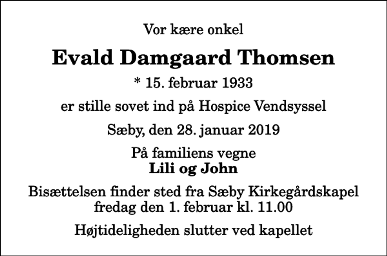 <p>Vor kære onkel<br />Evald Damgaard Thomsen<br />* 15. februar 1933<br />er stille sovet ind på Hospice Vendsyssel<br />Sæby, den 28. januar 2019<br />På familiens vegne<br />Lili og John<br />Bisættelsen finder sted fra Sæby Kirkegårdskapel fredag den 1. februar kl. 11.00 Højtideligheden slutter ved kapellet</p>