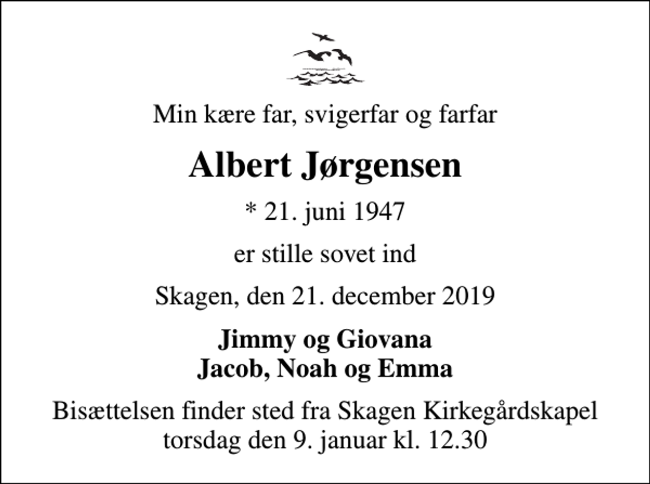 <p>Min kære far, svigerfar og farfar<br />Albert Jørgensen<br />* 21. juni 1947<br />er stille sovet ind<br />Skagen, den 21. december 2019<br />Jimmy og Giovana Jacob, Noah og Emma<br />Bisættelsen finder sted fra Skagen Kirkegårdskapel torsdag den 9. januar kl. 12.30</p>