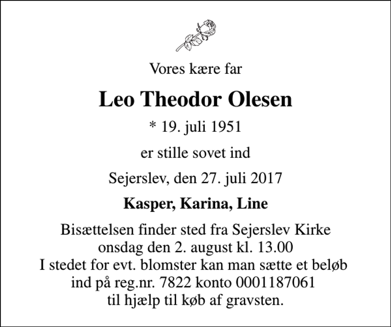 <p>Vores kære far<br />Leo Theodor Olesen<br />* 19. juli 1951<br />er stille sovet ind<br />Sejerslev, den 27. juli 2017<br />Kasper, Karina, Line<br />Bisættelsen finder sted fra Sejerslev Kirke onsdag den 2. august kl. 13.00 I stedet for evt. blomster kan man sætte et beløb ind på reg.nr. 7822 konto 0001187061 til hjælp til køb af gravsten.</p>