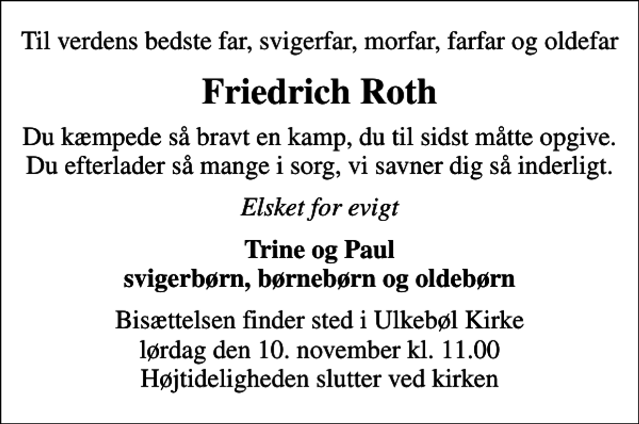 <p>Til verdens bedste far, svigerfar, morfar, farfar og oldefar<br />Friedrich Roth<br />Du kæmpede så bravt en kamp, du til sidst måtte opgive. Du efterlader så mange i sorg, vi savner dig så inderligt.<br />Elsket for evigt<br />Trine og Paul svigerbørn, børnebørn og oldebørn<br />Bisættelsen finder sted i Ulkebøl Kirke lørdag den 10. november kl. 11.00 Højtideligheden slutter ved kirken</p>