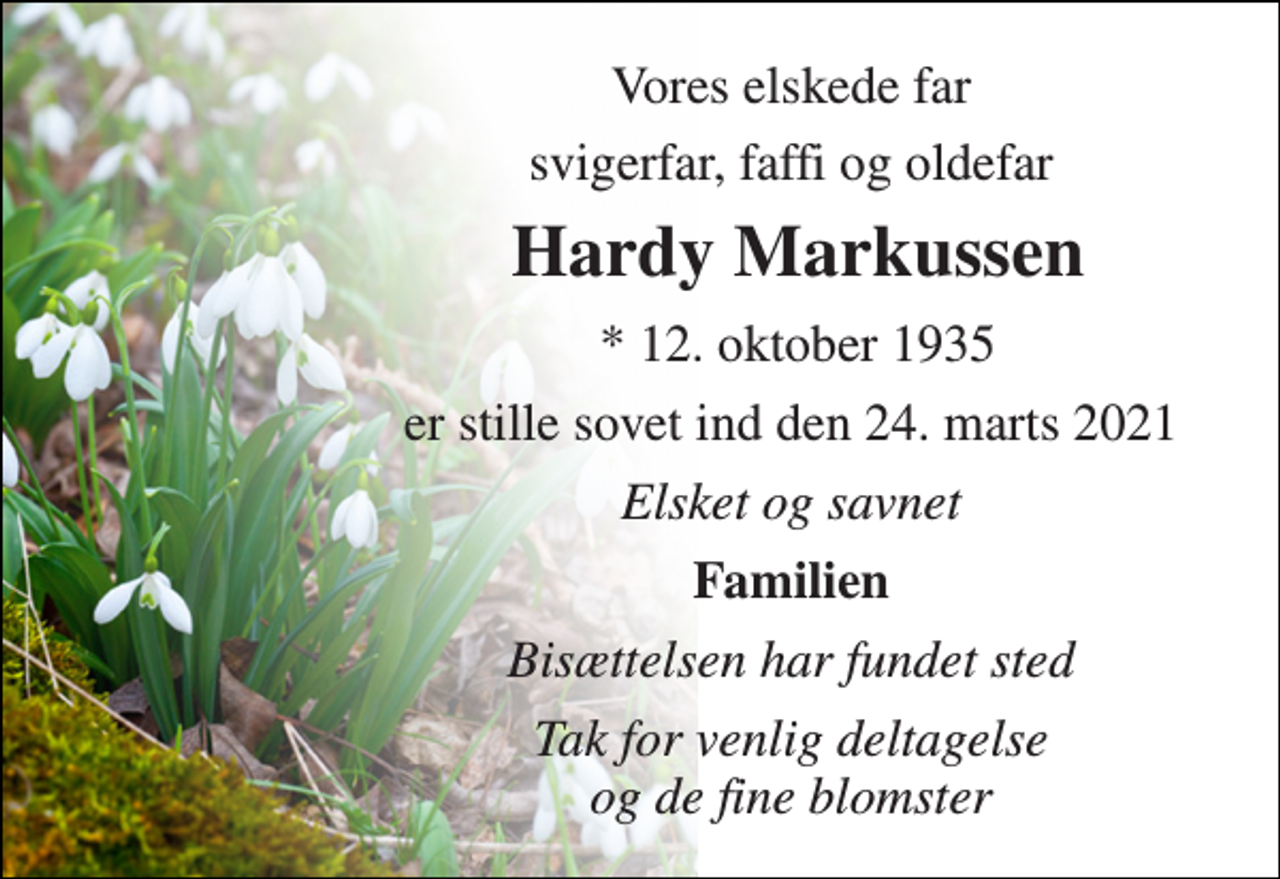 <p>Vores elskede far<br />svigerfar, faffi og oldefar<br />Hardy Markussen​<br />*​ 12. oktober 1935<br />er stille sovet ind den 24. marts 2021<br />Elsket og savnet<br />Familien<br />Bisættelsen har fundet sted<br />Tak for venlig deltagelse og de fine blomster</p>
