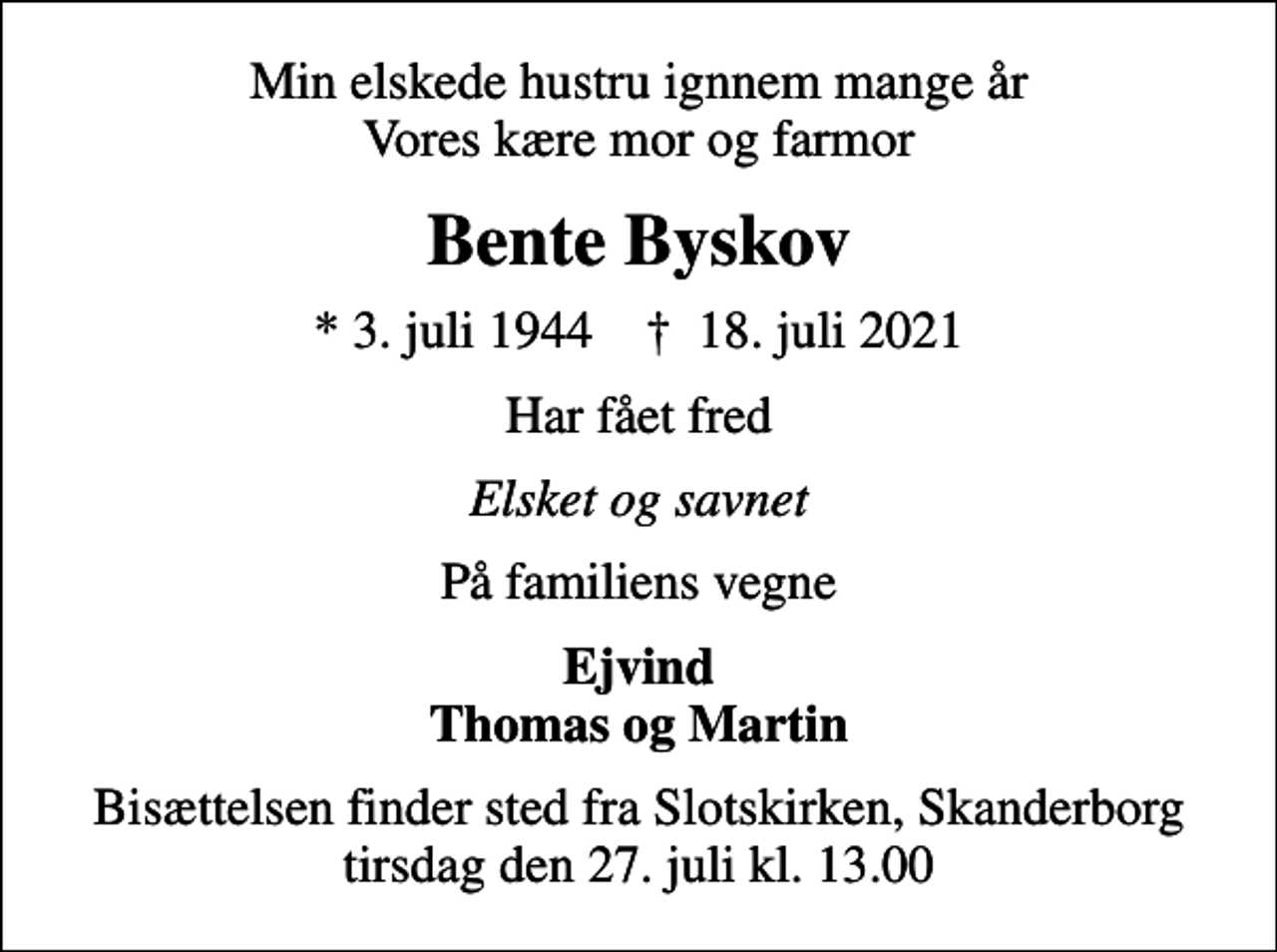 <p>Min elskede hustru ignnem mange år Vores kære mor og farmor<br />Bente Byskov<br />* 3. juli 1944 ✝ 18. juli 2021<br />Har fået fred<br />Elsket og savnet<br />På familiens vegne<br />Ejvind Thomas og Martin<br />Bisættelsen finder sted fra Slotskirken, Skanderborg tirsdag den 27. juli kl. 13.00</p>