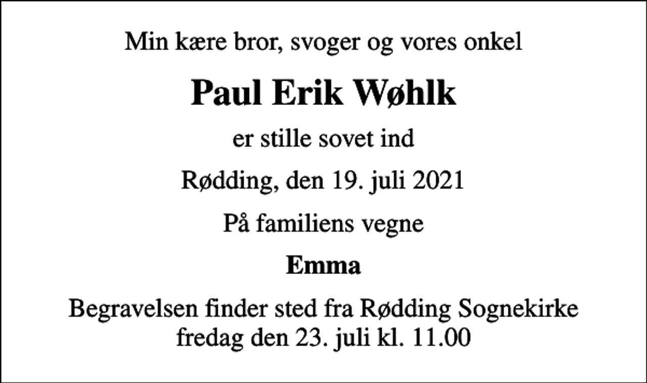 <p>Min kære bror, svoger og vores onkel<br />Paul Erik Wøhlk<br />er stille sovet ind<br />Rødding, den 19. juli 2021<br />På familiens vegne<br />Emma<br />Begravelsen finder sted fra Rødding Sognekirke fredag den 23. juli kl. 11.00</p>