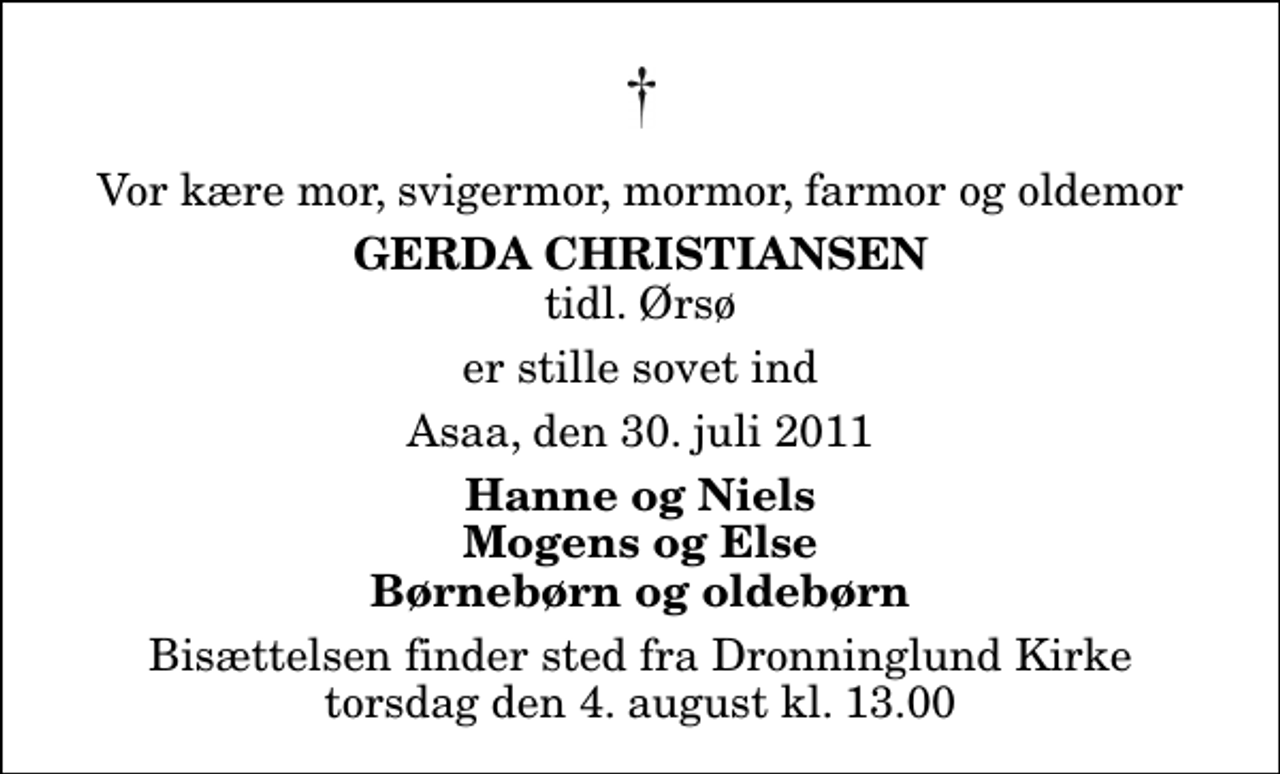 <p>Vor kære mor, svigermor, mormor, farmor og oldemor<br />Gerda Christiansen<br />tidl. Ørsø<br />er stille sovet ind<br />Asaa, den 30. juli 2011<br />Hanne og Niels Mogens og Else Børnebørn og oldebørn<br />Bisættelsen finder sted fra Dronninglund Kirke torsdag den 4. august kl. 13.00</p>