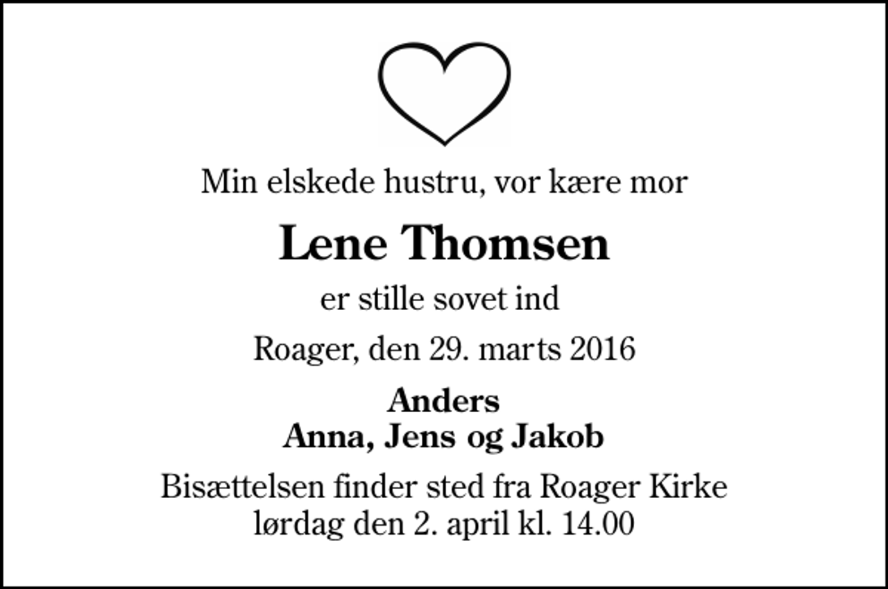<p>Min elskede hustru, vor kære mor<br />Lene Thomsen<br />er stille sovet ind<br />Roager, den 29. marts 2016<br />Anders Anna, Jens og Jakob<br />Bisættelsen finder sted fra Roager Kirke lørdag den 2. april kl. 14.00</p>