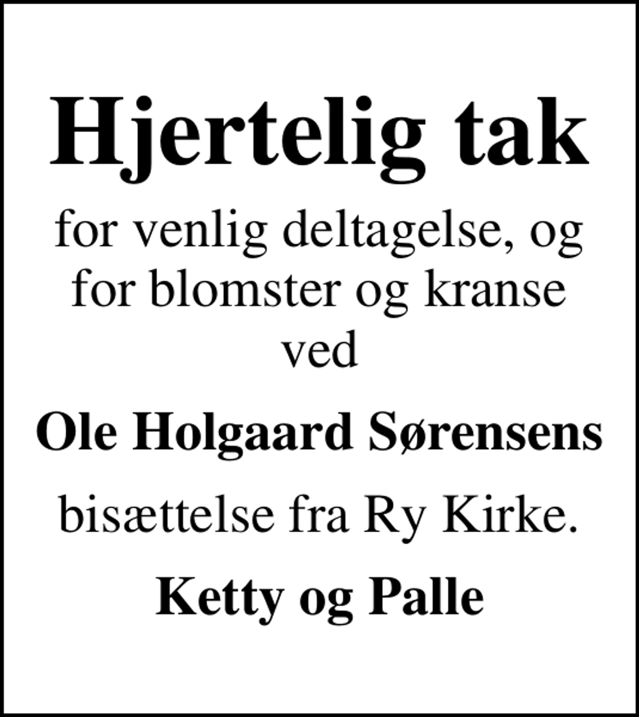 <p>Hjertelig tak<br />for venlig deltagelse, og for blomster og kranse ved<br />Ole Holgaard Sørensens<br />bisættelse fra Ry Kirke.<br />Ketty og Palle</p>