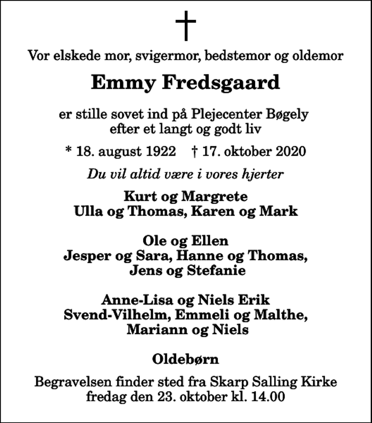 <p>Vor elskede mor, svigermor, bedstemor og oldemor<br />Emmy Fredsgaard<br />er stille sovet ind på Plejecenter Bøgely efter et langt og godt liv<br />* 18. august 1922 ✝ 17. oktober 2020<br />Du vil altid være i vores hjerter<br />Kurt og Margrete Ulla og Thomas, Karen og Mark Ole og Ellen Jesper og Sara, Hanne og Thomas, Jens og Stefanie Anne-Lisa og Niels Erik Svend-Vilhelm, Emmeli og Malthe, Mariann og Niels Oldebørn<br />Begravelsen finder sted fra Skarp Salling Kirke fredag den 23. oktober kl. 14.00</p>