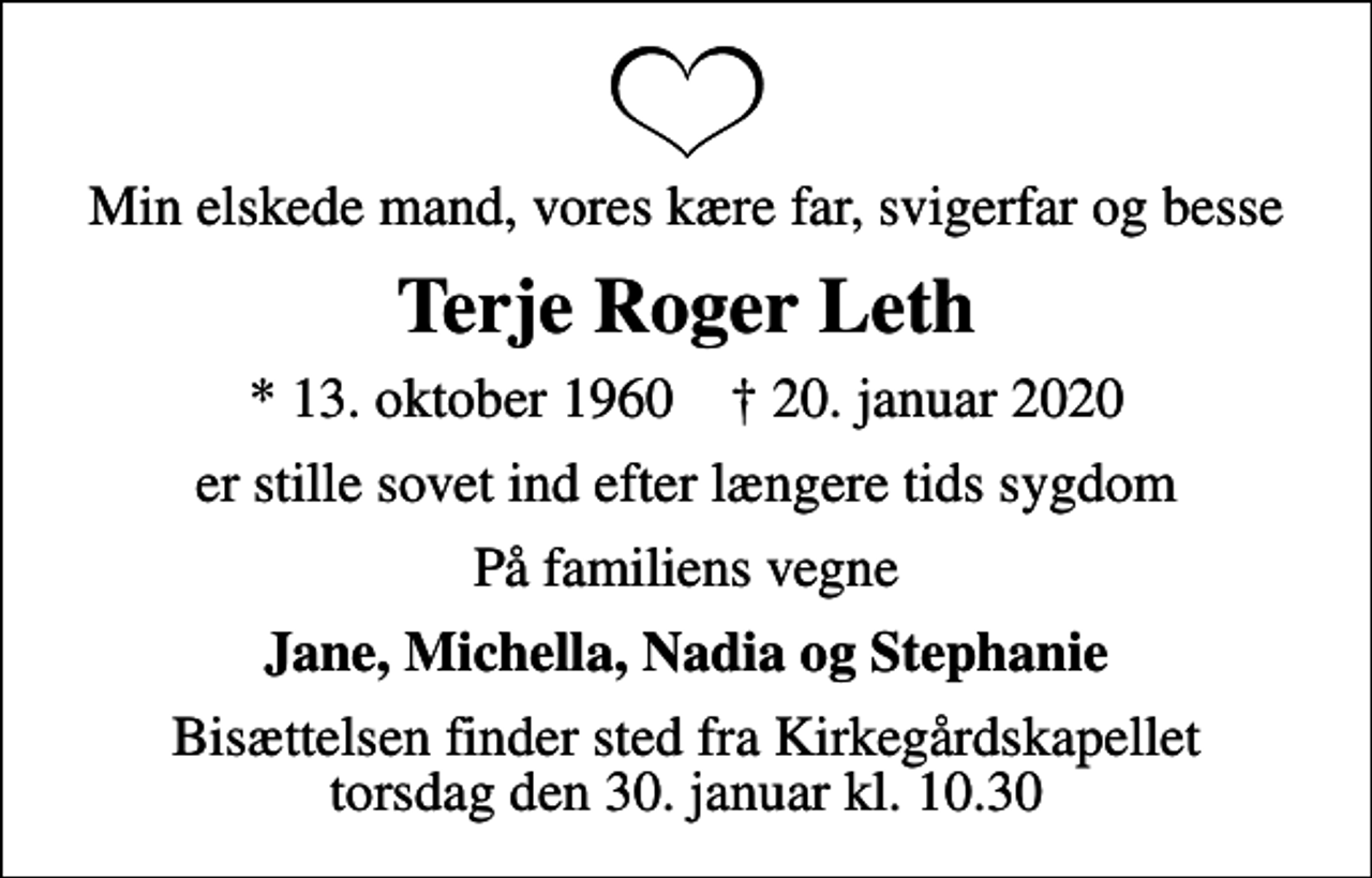 <p>Min elskede mand, vores kære far, svigerfar og besse<br />Terje Roger Leth<br />* 13. oktober 1960 ✝ 20. januar 2020<br />er stille sovet ind efter længere tids sygdom<br />På familiens vegne<br />Jane, Michella, Nadia og Stephanie<br />Bisættelsen finder sted fra Kirkegårdskapellet torsdag den 30. januar kl. 10.30</p>