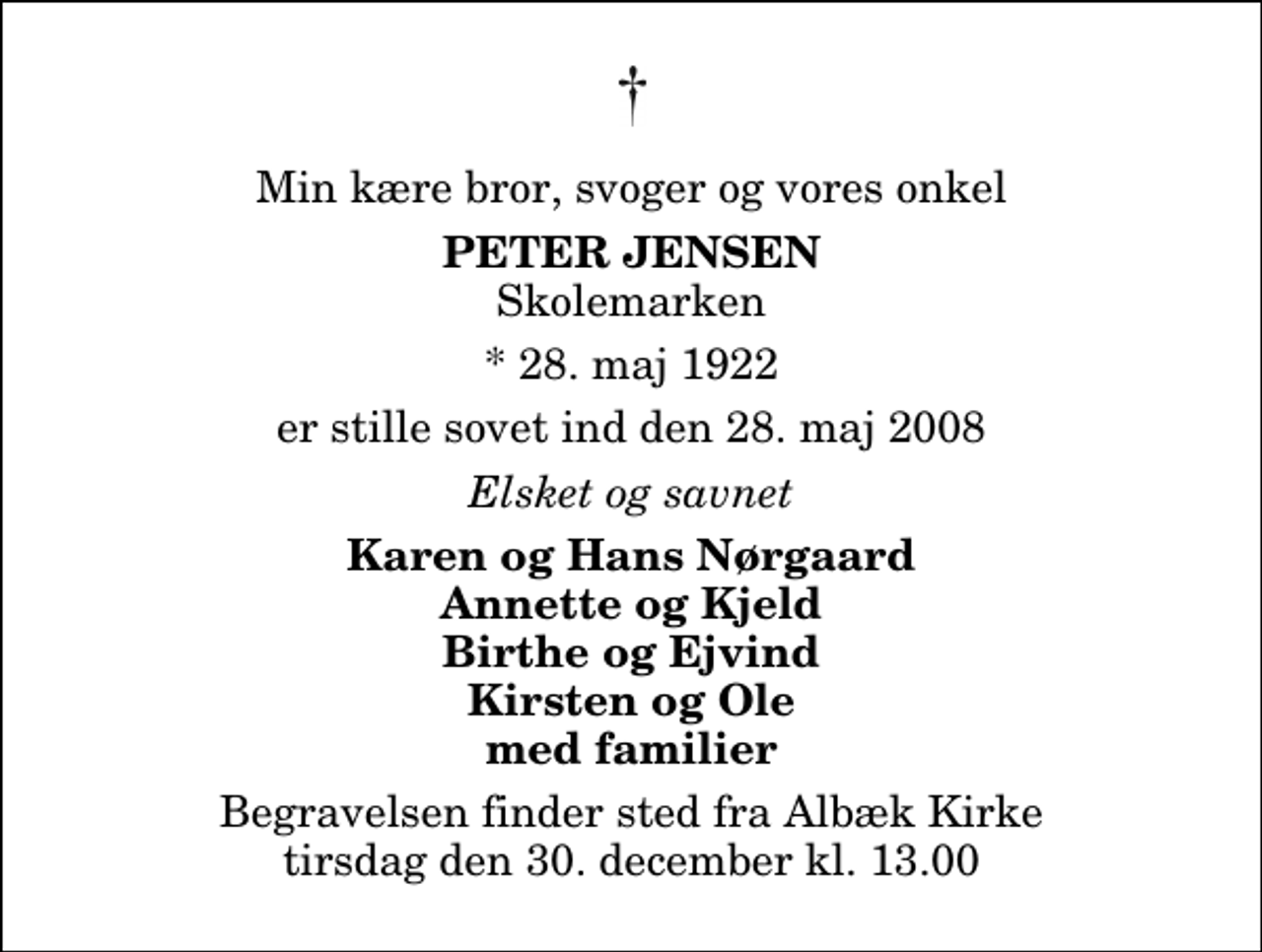 <p>Min kære bror, svoger og vores onkel<br />Peter Jensen<br />Skolemarken<br />* 28. maj 1922<br />er stille sovet ind den 28. maj 2008<br />Elsket og savnet<br />Karen og Hans Nørgaard Annette og Kjeld Birthe og Ejvind Kirsten og Ole med familier<br />Begravelsen finder sted fra Albæk Kirke tirsdag den 30. december kl. 13.00</p>