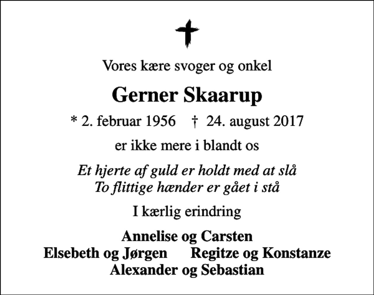 <p>Vores kære svoger og onkel<br />Gerner Skaarup<br />* 2. februar 1956 ✝ 24. august 2017<br />er ikke mere i blandt os<br />Et hjerte af guld er holdt med at slå To flittige hænder er gået i stå<br />I kærlig erindring<br />Annelise og Carsten Elsebeth og Jørgen Regitze og Konstanze Alexander og Sebastian</p>