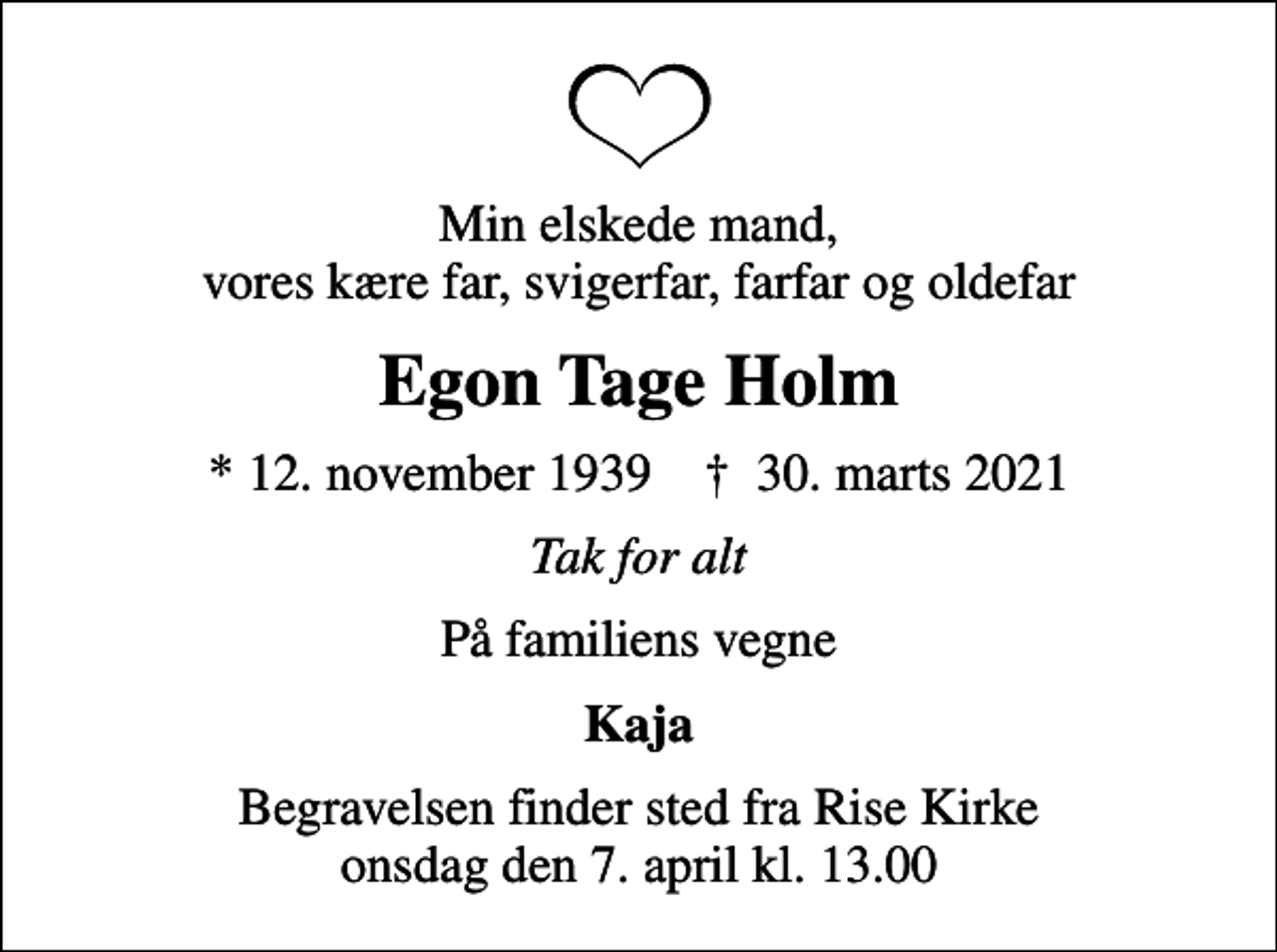 <p>Min elskede mand, vores kære far, svigerfar, farfar og oldefar<br />Egon Tage Holm<br />* 12. november 1939 ✝ 30. marts 2021<br />Tak for alt<br />På familiens vegne<br />Kaja<br />Begravelsen har fundet sted</p>