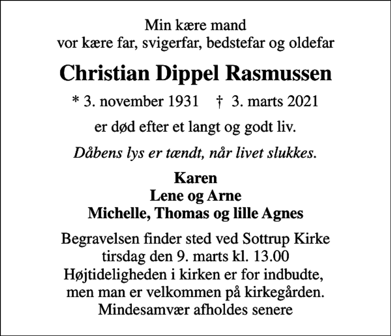 <p>Min kære mand vor kære far, svigerfar, bedstefar og oldefar<br />Christian Dippel Rasmussen<br />* 3. november 1931 ✝ 3. marts 2021<br />er død efter et langt og godt liv.<br />Dåbens lys er tændt, når livet slukkes.<br />Karen Lene og Arne Michelle, Thomas og lille Agnes<br />Begravelsen finder sted ved Sottrup Kirke tirsdag den 9. marts kl. 13.00 Højtideligheden i kirken er for indbudte, men man er velkommen på kirkegården. Mindesamvær afholdes senere</p>