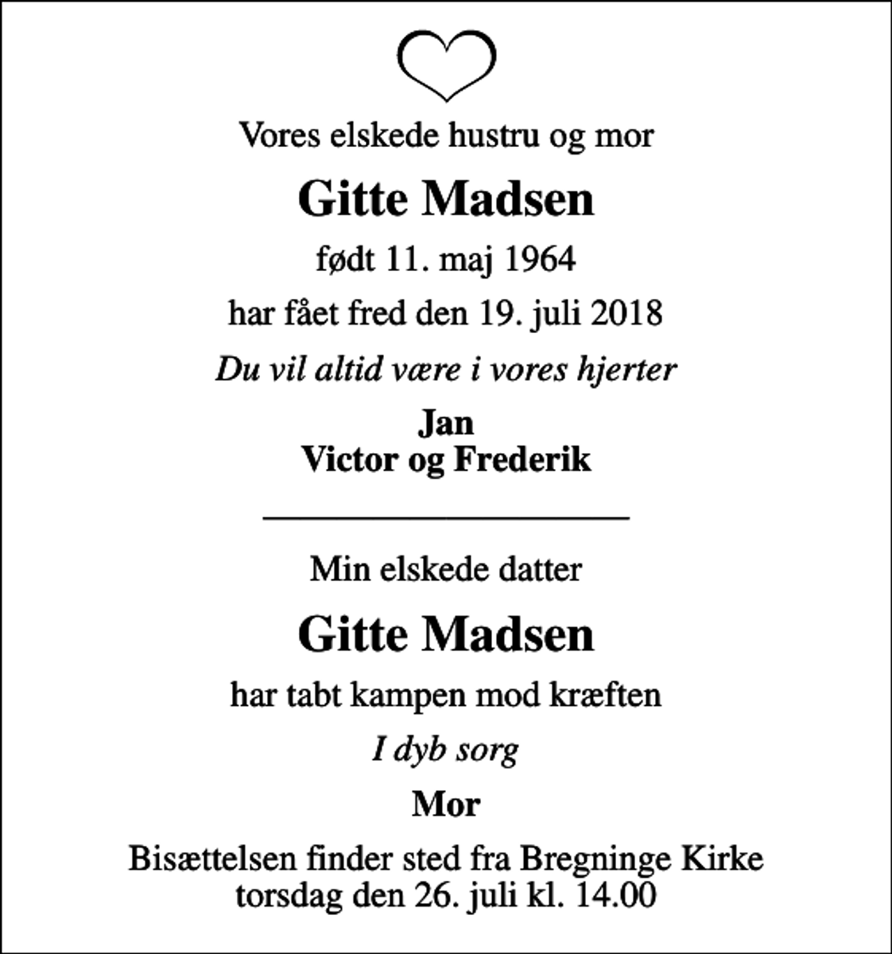 <p>Vores elskede hustru og mor<br />Gitte Madsen<br />født 11. maj 1964<br />har fået fred den 19. juli 2018<br />Du vil altid være i vores hjerter<br />Jan Victor og Frederik<br />Min elskede datter<br />Gitte Madsen<br />har tabt kampen mod kræften<br />I dyb sorg<br />Mor<br />Bisættelsen finder sted fra Bregninge Kirke torsdag den 26. juli kl. 14.00</p>