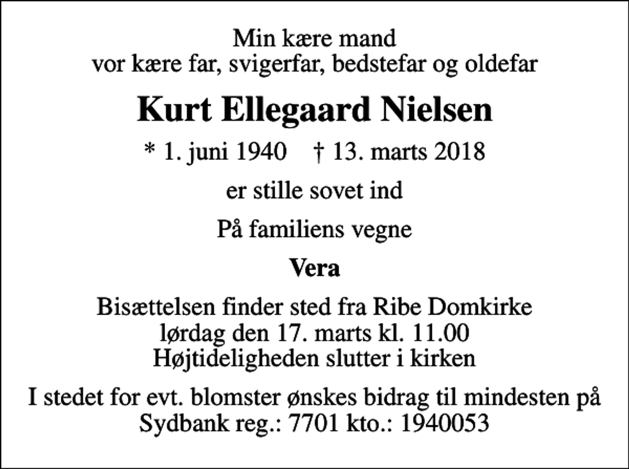 <p>Min kære mand vor kære far, svigerfar, bedstefar og oldefar<br />Kurt Ellegaard Nielsen<br />* 1. juni 1940 ✝ 13. marts 2018<br />er stille sovet ind<br />På familiens vegne<br />Vera<br />Bisættelsen finder sted fra Ribe Domkirke lørdag den 17. marts kl. 11.00 Højtideligheden slutter i kirken<br />I stedet for evt. blomster ønskes bidrag til mindesten på Sydbank reg.: 7701 kto.: 1940053</p>