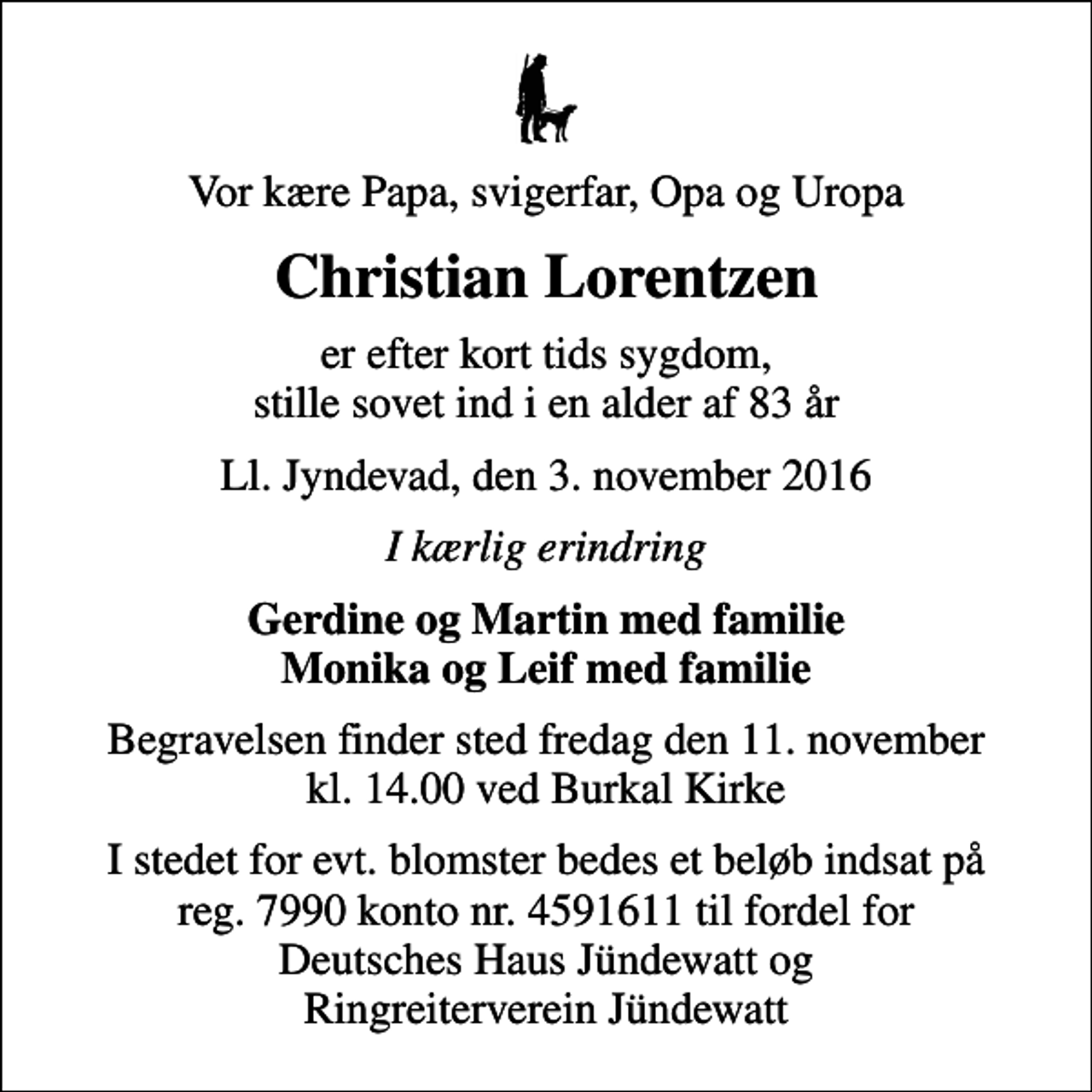 <p>Vor kære Papa, svigerfar, Opa og Uropa<br />Christian Lorentzen<br />er efter kort tids sygdom, stille sovet ind i en alder af 83 år<br />Ll. Jyndevad, den 3. november 2016<br />I kærlig erindring<br />Gerdine og Martin med familie Monika og Leif med familie<br />Begravelsen finder sted fredag den 11. november kl. 14.00 ved Burkal Kirke<br />I stedet for evt. blomster bedes et beløb indsat på reg. 7990 konto nr. 4591611 til fordel for Deutsches Haus Jündewatt og Ringreiterverein Jündewatt</p>