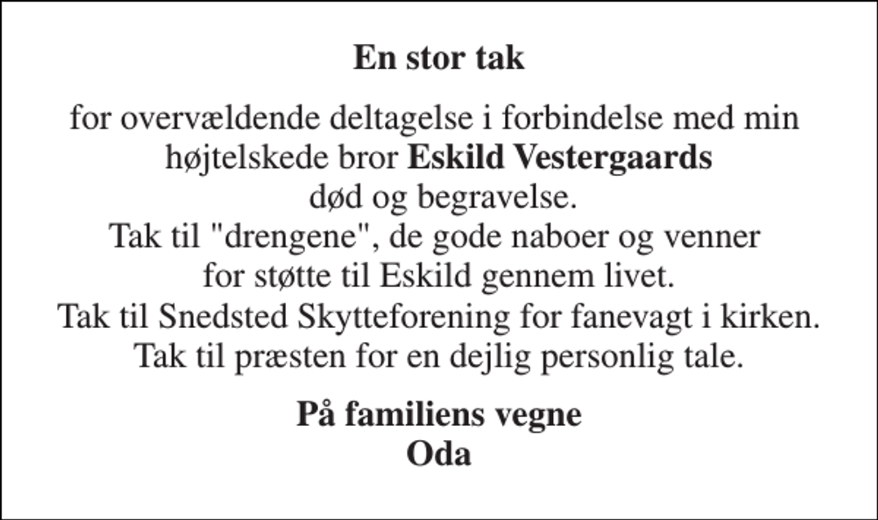 <p>En stor tak<br />for overvældende deltagelse i forbindelse med min højtelskede bror Eskild Vestergaards død og begravelse. Tak til "drengene", de gode naboer og venner for støtte til Eskild gennem livet. Tak til Snedsted Skytteforening for fanevagt i kirken. Tak til præsten for en dejlig personlig tale.<br />På familiens vegne Oda</p>