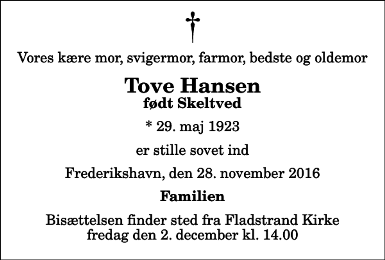 <p>Vores kære mor, svigermor, farmor, bedste og oldemor<br />Tove Hansen<br />født Skeltved<br />* 29. maj 1923<br />er stille sovet ind<br />Frederikshavn, den 28. november 2016<br />Familien<br />Bisættelsen finder sted fra Fladstrand Kirke fredag den 2. december kl. 14.00</p>