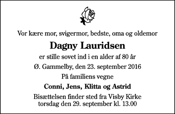 <p>Vor kære mor, svigermor, bedste, oma og oldemor<br />Dagny Lauridsen<br />er stille sovet ind i en alder af 80 år<br />Ø. Gammelby, den 23. september 2016<br />På familiens vegne<br />Conni, Jens, Klitta og Astrid<br />Bisættelsen finder sted fra Visby Kirke torsdag den 29. september kl. 13.00</p>