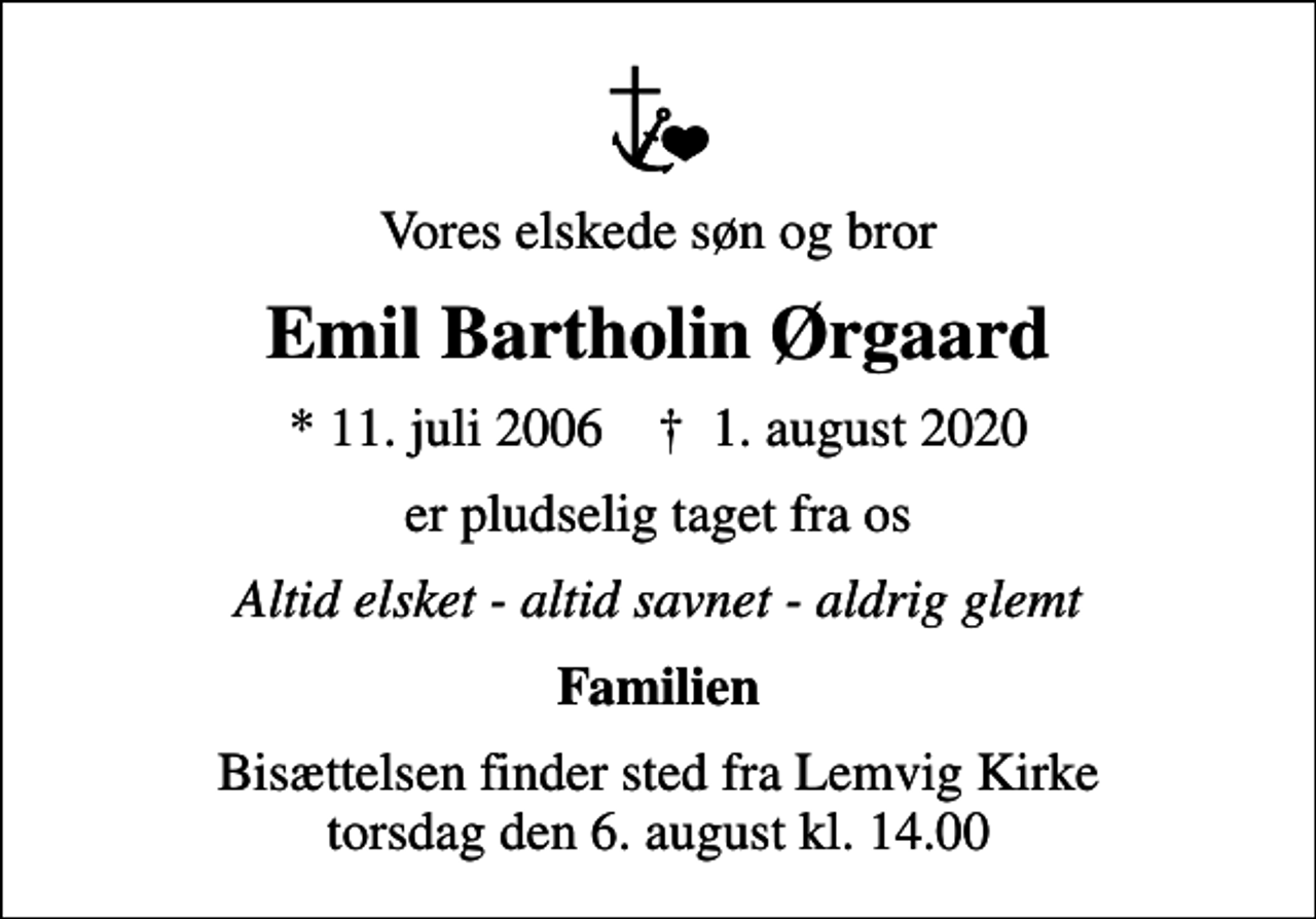 <p>Vores elskede søn og bror<br />Emil Bartholin Ørgaard<br />* 11. juli 2006 ✝ 1. august 2020<br />er pludselig taget fra os<br />Altid elsket - altid savnet - aldrig glemt<br />Familien<br />Bisættelsen finder sted fra Lemvig Kirke torsdag den 6. august kl. 14.00</p>