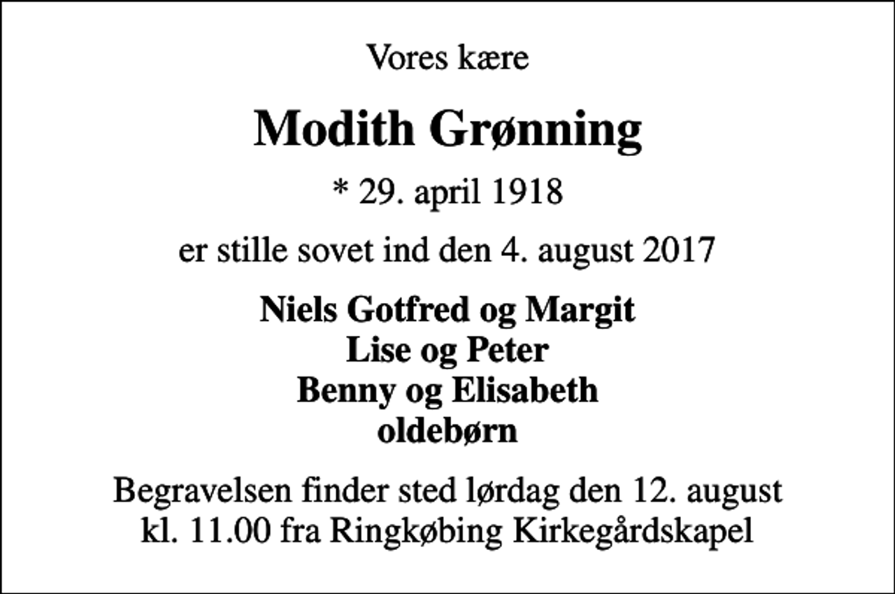 <p>Vores kære<br />Modith Grønning<br />* 29. april 1918<br />er stille sovet ind den 4. august 2017<br />Niels Gotfred og Margit Lise og Peter Benny og Elisabeth oldebørn<br />Begravelsen finder sted lørdag den 12. august kl. 11.00 fra Ringkøbing Kirkegårdskapel</p>
