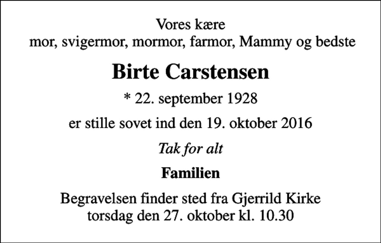 <p>Vores kære mor, svigermor, mormor, farmor, Mammy og bedste<br />Birte Carstensen<br />* 22. september 1928<br />er stille sovet ind den 19. oktober 2016<br />Tak for alt<br />Familien<br />Begravelsen finder sted fra Gjerrild Kirke torsdag den 27. oktober kl. 10.30</p>