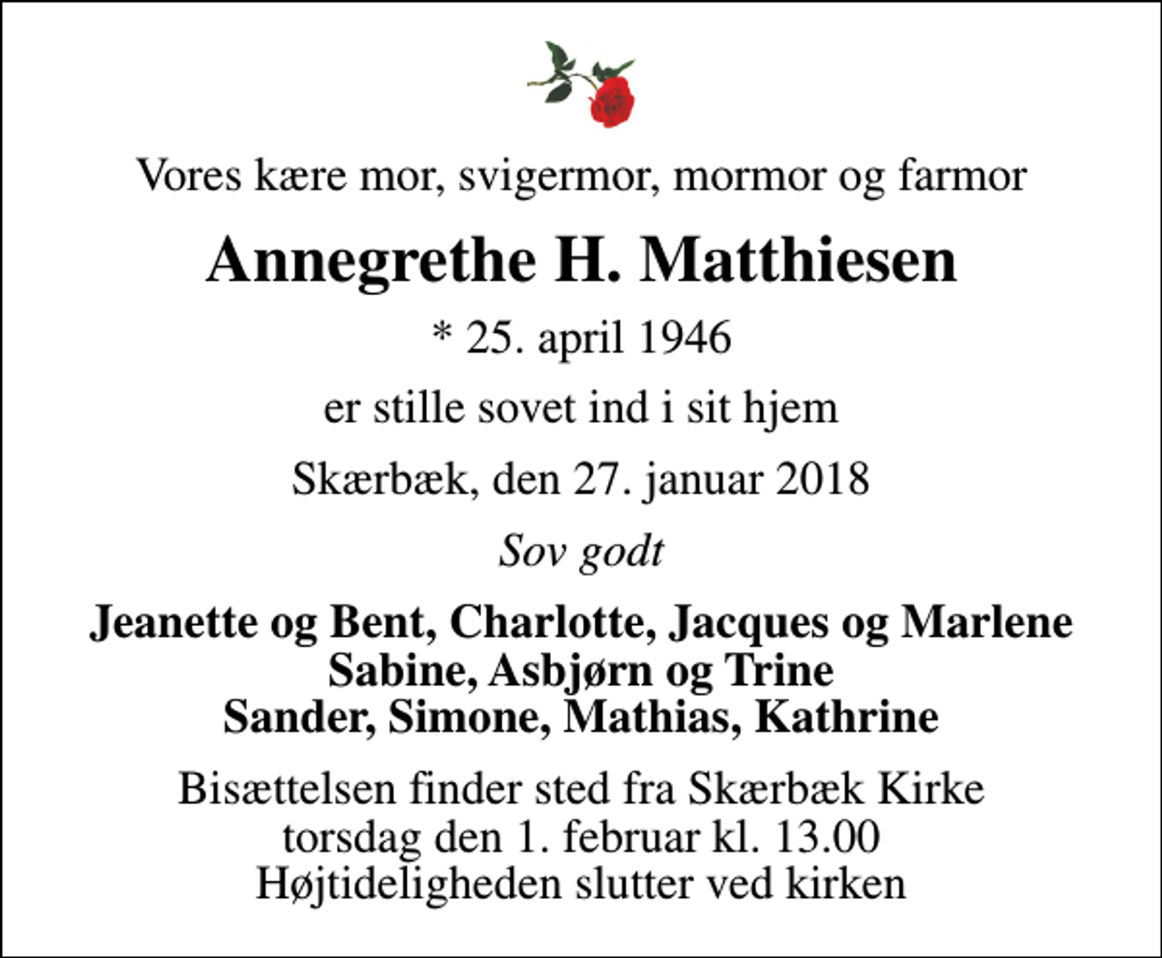 <p>Vores kære mor, svigermor, mormor og farmor<br />Annegrethe H. Matthiesen<br />* 25. april 1946<br />er stille sovet ind i sit hjem<br />Skærbæk, den 27. januar 2018<br />Sov godt<br />Jeanette og Bent, Charlotte, Jacques og Marlene Sabine, Asbjørn og Trine Sander, Simone, Mathias, Kathrine<br />Bisættelsen finder sted fra Skærbæk Kirke torsdag den 1. februar kl. 13.00 Højtideligheden slutter ved kirken</p>