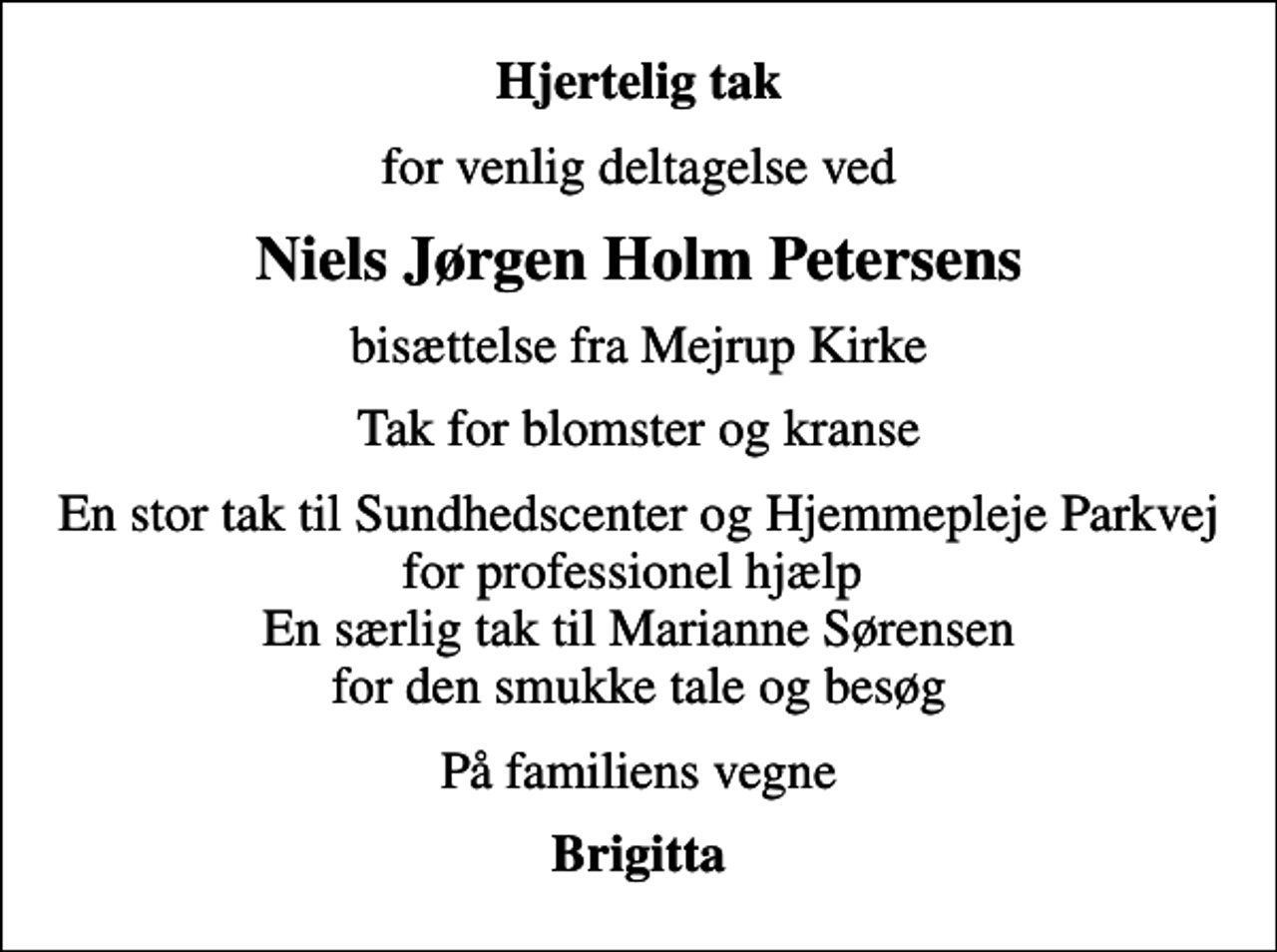 <p>Hjertelig tak<br />for venlig deltagelse ved<br />Niels Jørgen Holm Petersens<br />bisættelse fra Mejrup Kirke<br />Tak for blomster og kranse<br />En stor tak til Sundhedscenter og Hjemmepleje Parkvej for professionel hjælp En særlig tak til Marianne Sørensen for den smukke tale og besøg<br />På familiens vegne<br />Brigitta</p>