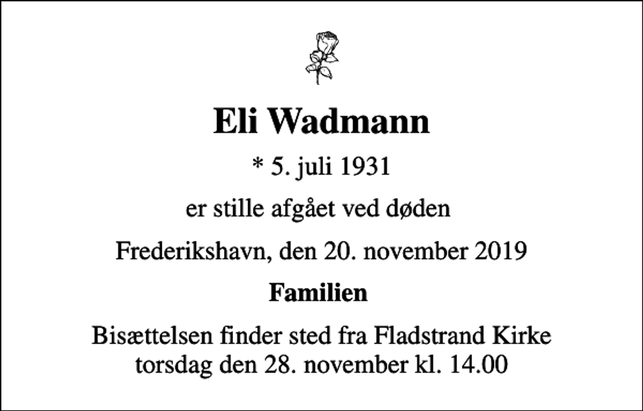 <p>Eli Wadmann<br />* 5. juli 1931<br />er stille afgået ved døden<br />Frederikshavn, den 20. november 2019<br />Familien<br />Bisættelsen finder sted fra Fladstrand Kirke torsdag den 28. november kl. 14.00</p>