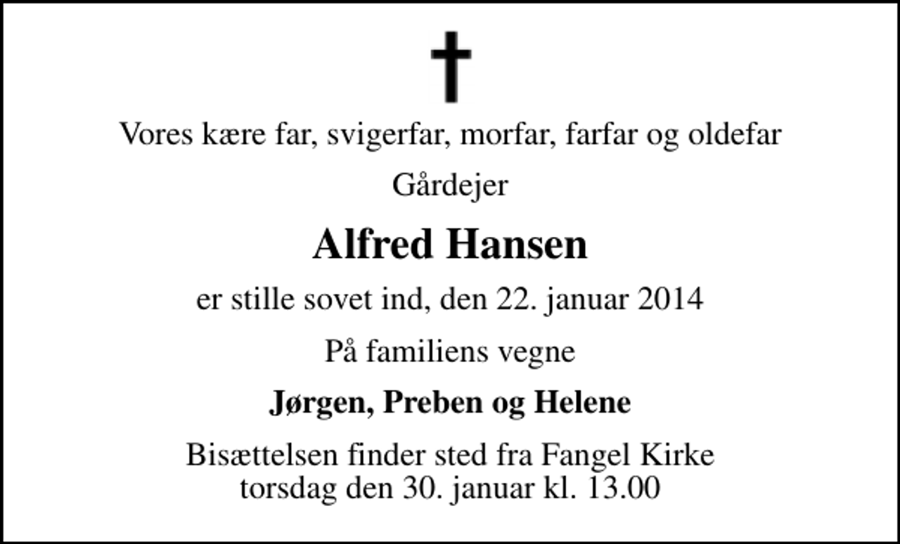 <p>Vores kære far, svigerfar, morfar, farfar og oldefar<br />Gårdejer<br />Alfred Hansen<br />er stille sovet ind, den 22. januar 2014<br />På familiens vegne<br />Jørgen, Preben og Helene<br />Bisættelsen finder sted fra Fangel Kirke torsdag den 30. januar kl. 13.00</p>