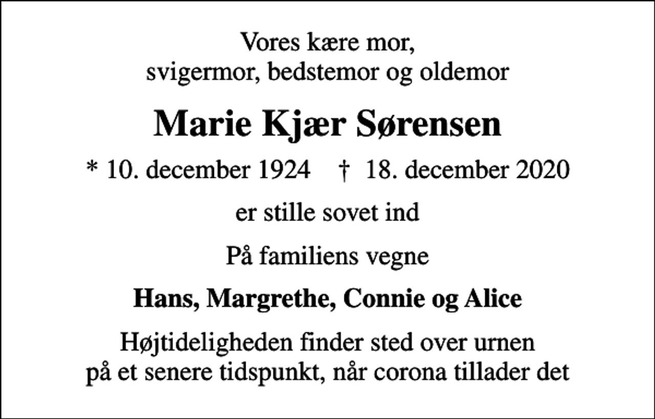 <p>Vores kære mor, svigermor, bedstemor og oldemor<br />Marie Kjær Sørensen<br />* 10. december 1924 ✝ 18. december 2020<br />er stille sovet ind<br />På familiens vegne<br />Hans, Margrethe, Connie og Alice<br />Højtideligheden finder sted over urnen på et senere tidspunkt, når corona tillader det</p>