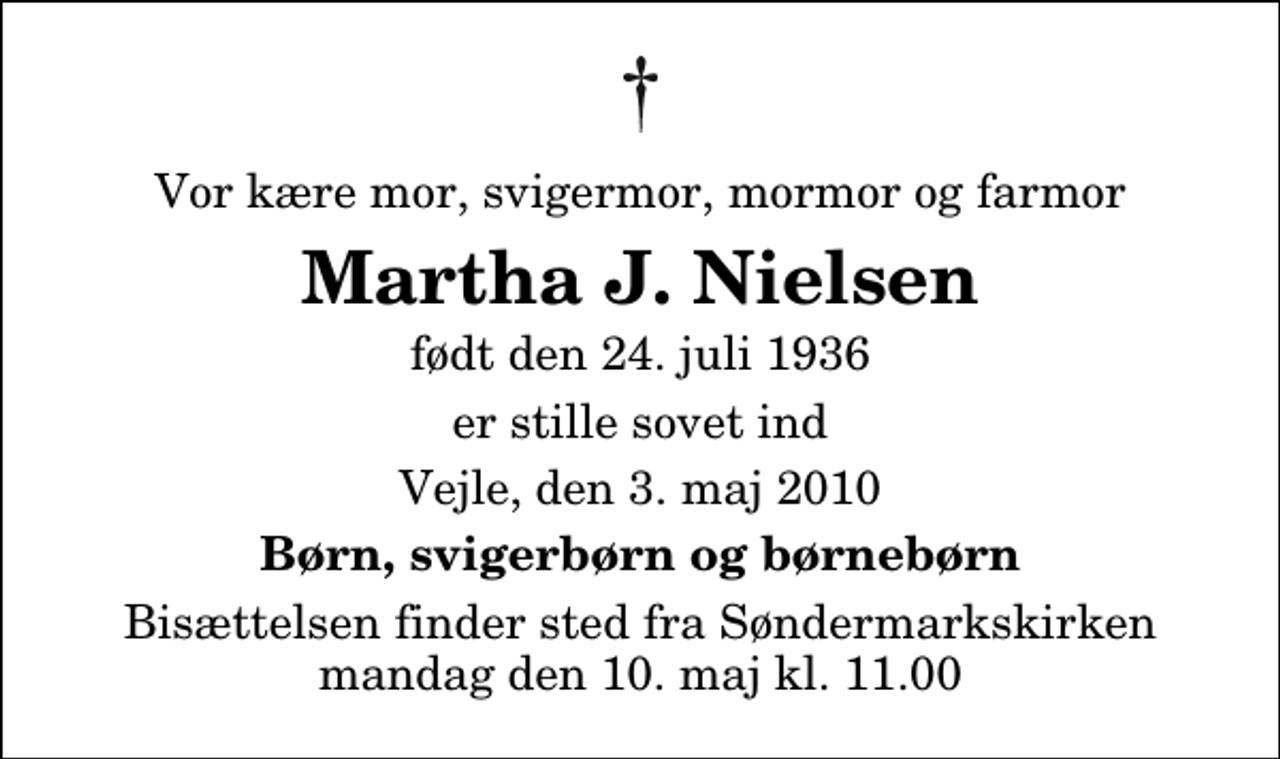 <p>Vor kære mor, svigermor, mormor og farmor<br />Martha J. Nielsen<br />født den 24. juli 1936<br />er stille sovet ind<br />Vejle, den 3. maj 2010<br />Børn, svigerbørn og børnebørn<br />Bisættelsen finder sted fra Søndermarkskirken mandag den 10. maj kl. 11.00</p>