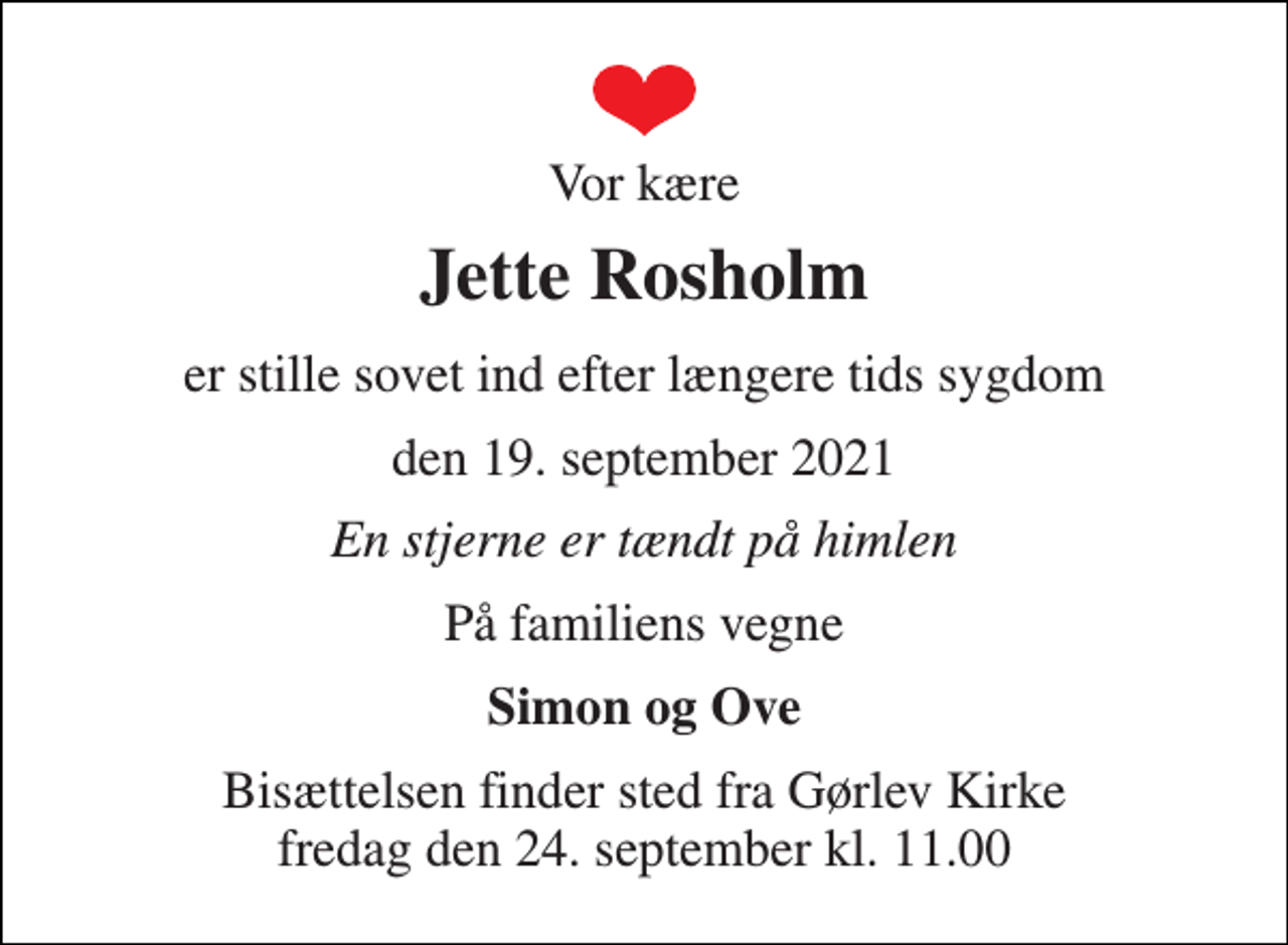 <p>Vor kære<br />Jette Rosholm<br />er stille sovet ind efter længere tids sygdom<br />den 19. september 2021<br />En stjerne er tændt på himlen<br />På familiens vegne<br />Simon og Ove<br />Bisættelsen​ finder sted fra Gørlev Kirke​ fredag den 24. september​ kl. 11.00</p>